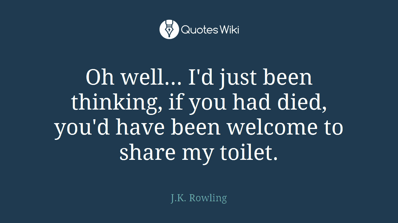 Oh well... I'd just been thinking, if you had died, you'd have been welcome to share my toilet.