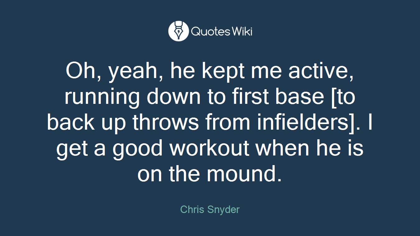 Oh, yeah, he kept me active, running down to first base [to back up throws from infielders]. I get a good workout when he is on the mound.