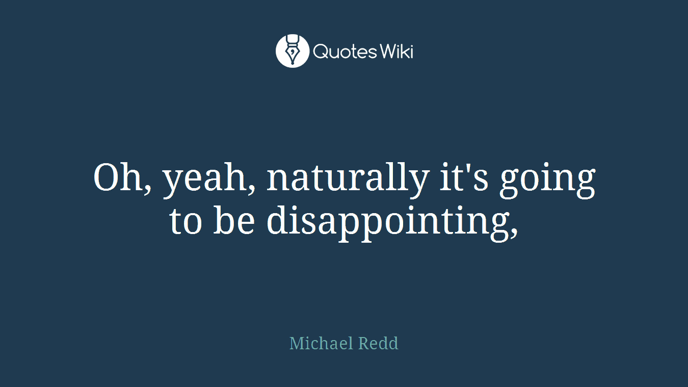 Oh, yeah, naturally it's going to be disappointing,