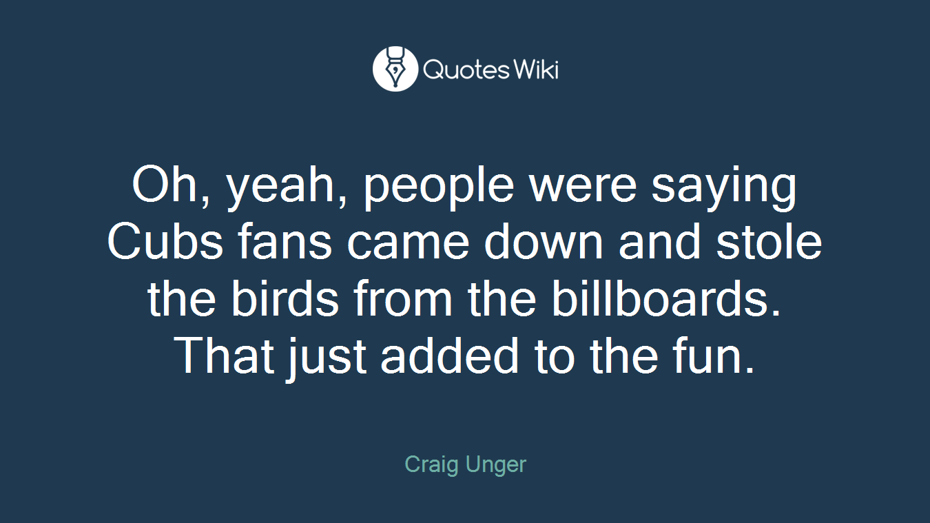 Oh, yeah, people were saying Cubs fans came down and stole the birds from the billboards. That just added to the fun.