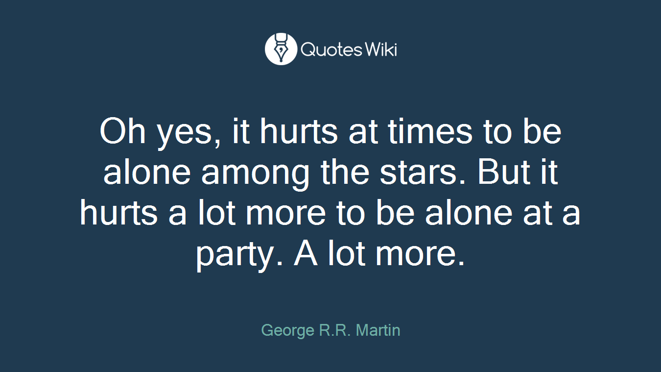 Oh yes, it hurts at times to be alone among the stars. But it hurts a lot more to be alone at a party. A lot more.