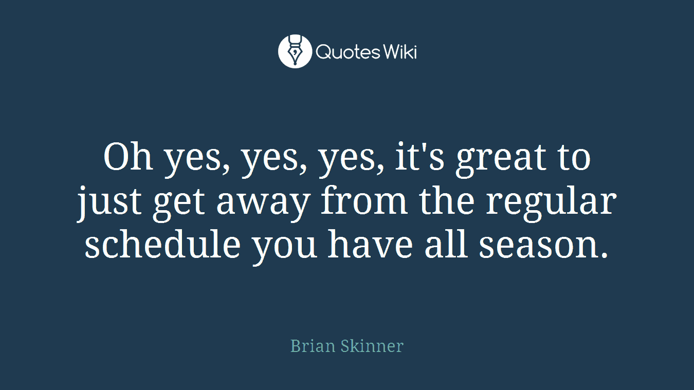 Oh yes, yes, yes, it's great to just get away from the regular schedule you have all season.
