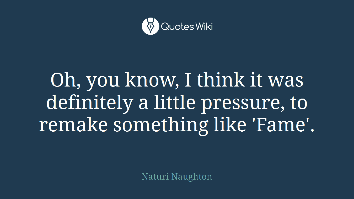 Oh, you know, I think it was definitely a little pressure, to remake something like 'Fame'.