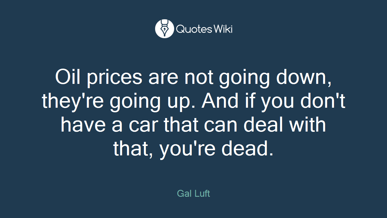 Oil prices are not going down, they're going up. And if you don't have a car that can deal with that, you're dead.