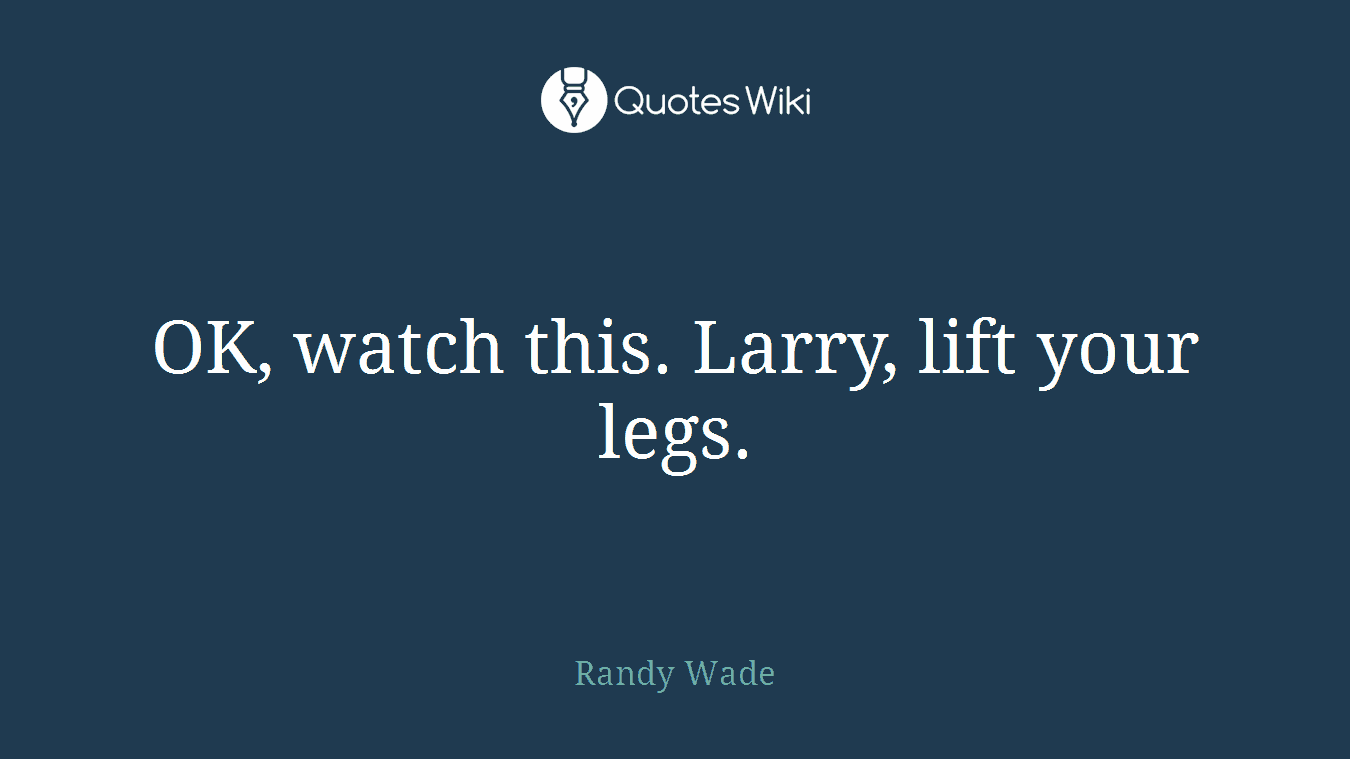 OK, watch this. Larry, lift your legs.