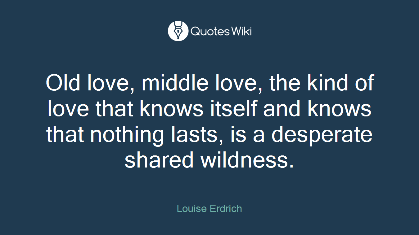 Old love, middle love, the kind of love that knows itself and knows that nothing lasts, is a desperate shared wildness.