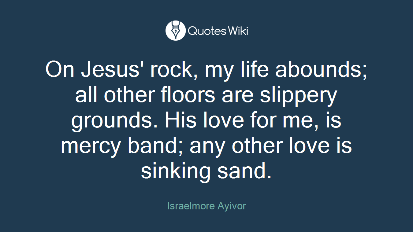 On Jesus' rock, my life abounds; all other floors are slippery grounds. His love for me, is mercy band; any other love is sinking sand.