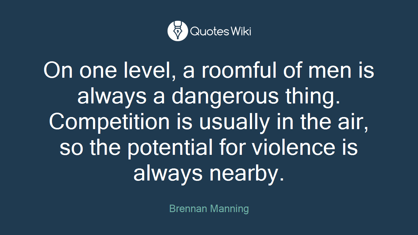 On one level, a roomful of men is always a dangerous thing. Competition is usually in the air, so the potential for violence is always nearby.