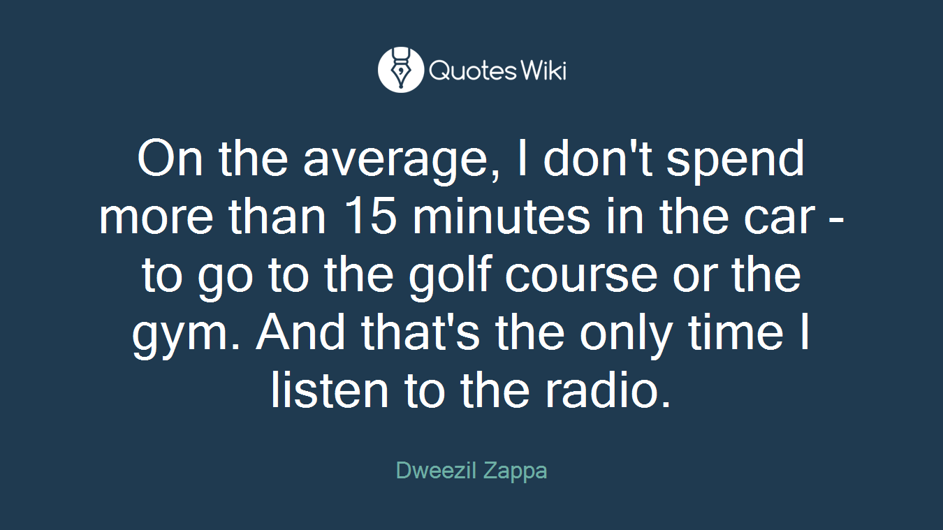 On the average, I don't spend more than 15 minutes in the car - to go to the golf course or the gym. And that's the only time I listen to the radio.