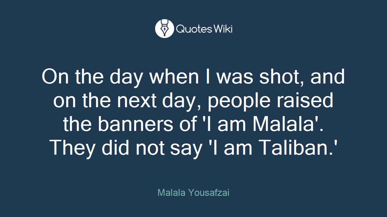 On the day when I was shot, and on the next day, people raised the banners of 'I am Malala'. They did not say 'I am Taliban.'