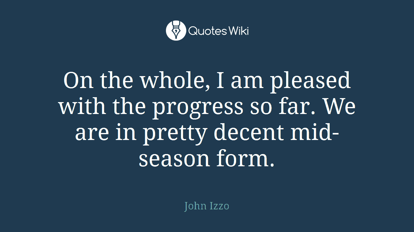On the whole, I am pleased with the progress so far. We are in pretty decent mid-season form.