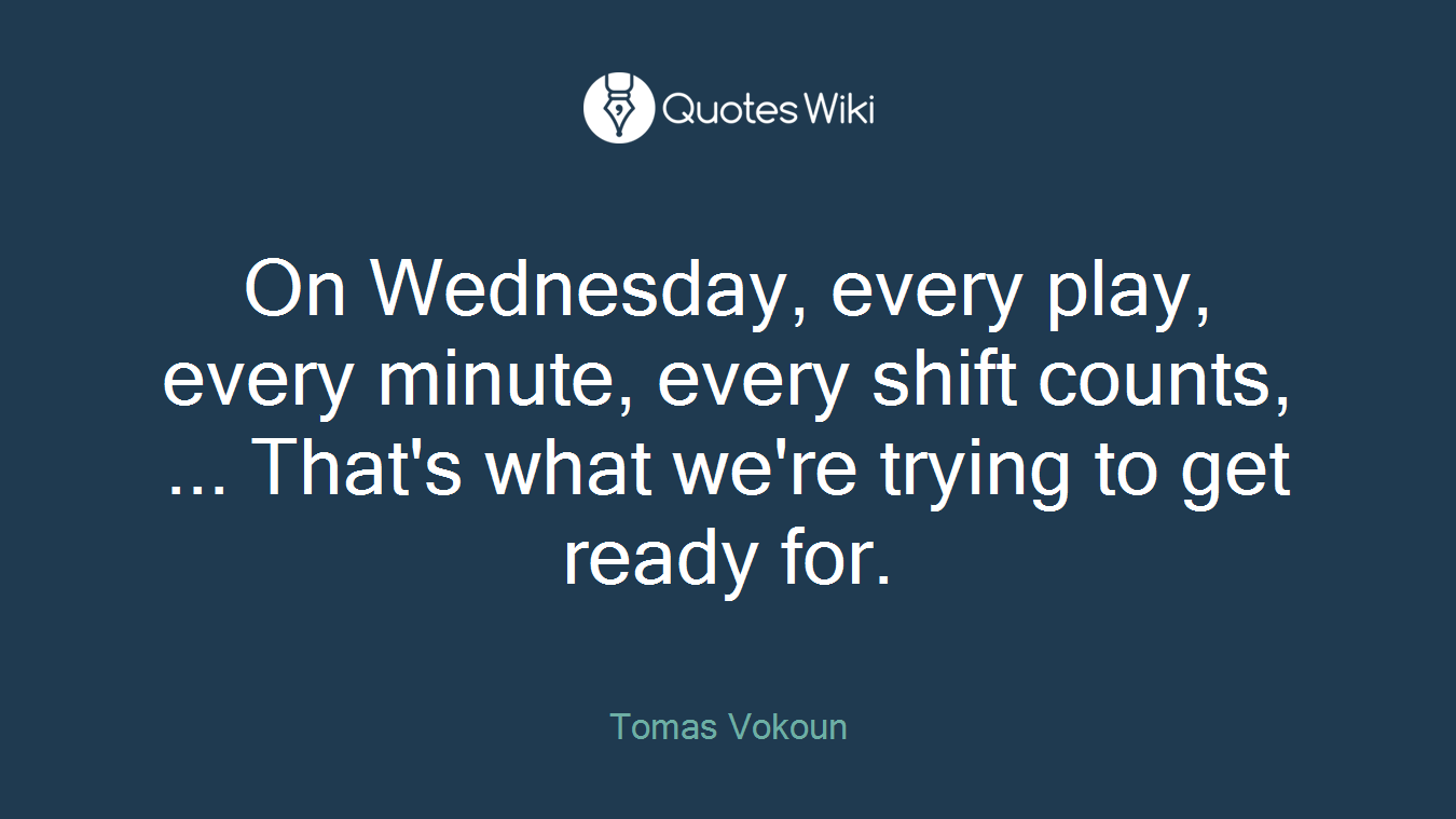 On Wednesday, every play, every minute, every shift counts, ... That's what we're trying to get ready for.