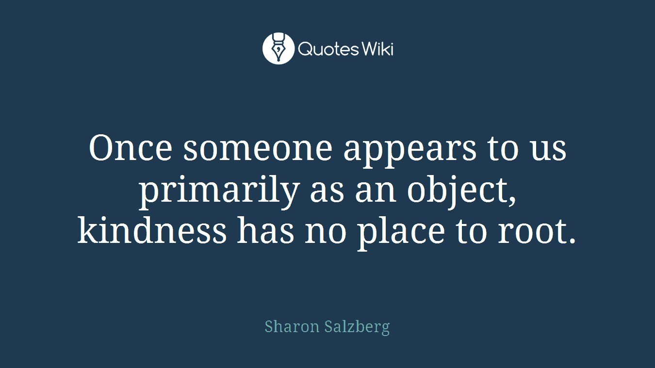 Once someone appears to us primarily as an object, kindness has no place to root.