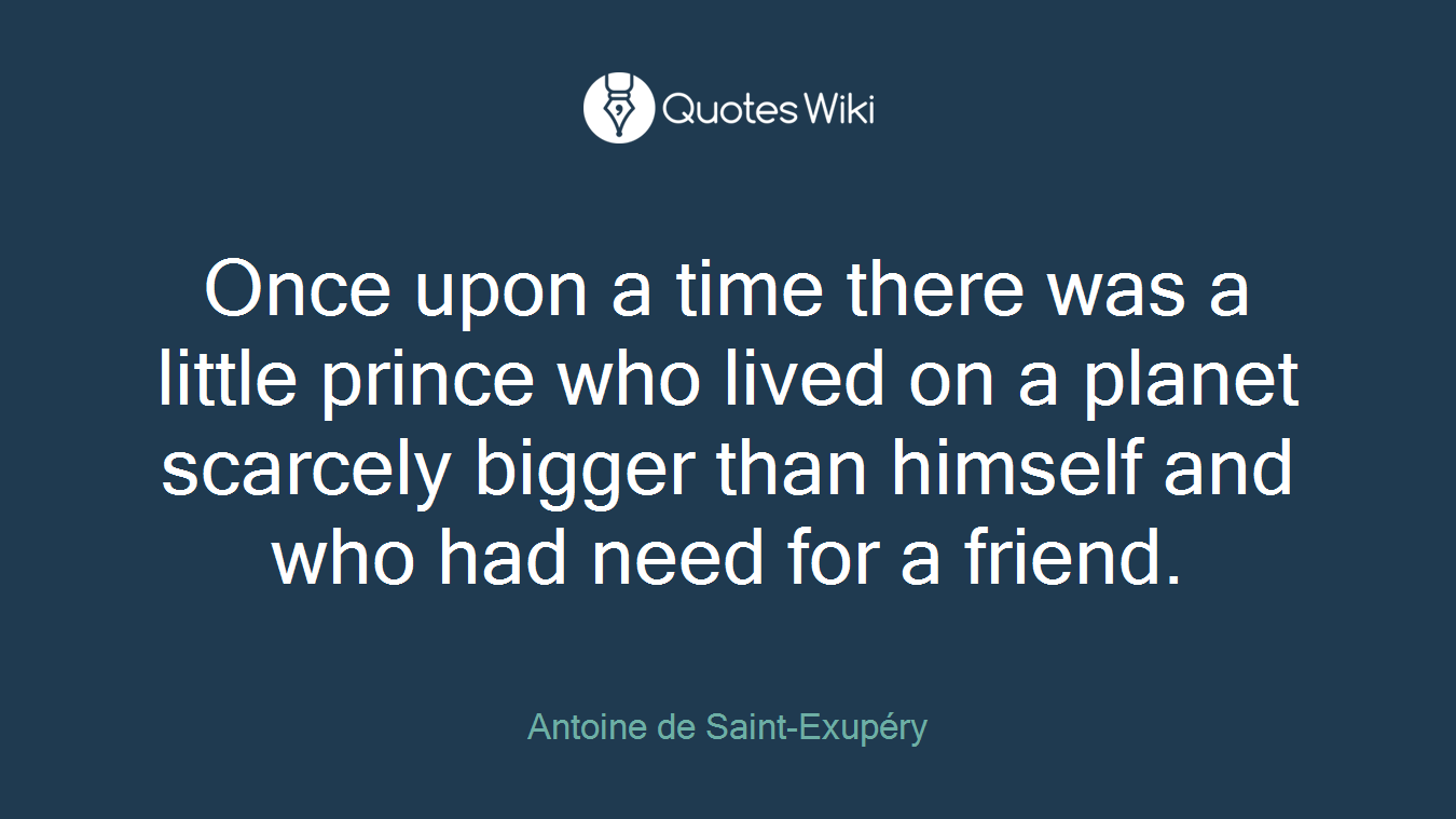 Once upon a time there was a little prince who lived on a planet scarcely bigger than himself and who had need for a friend.