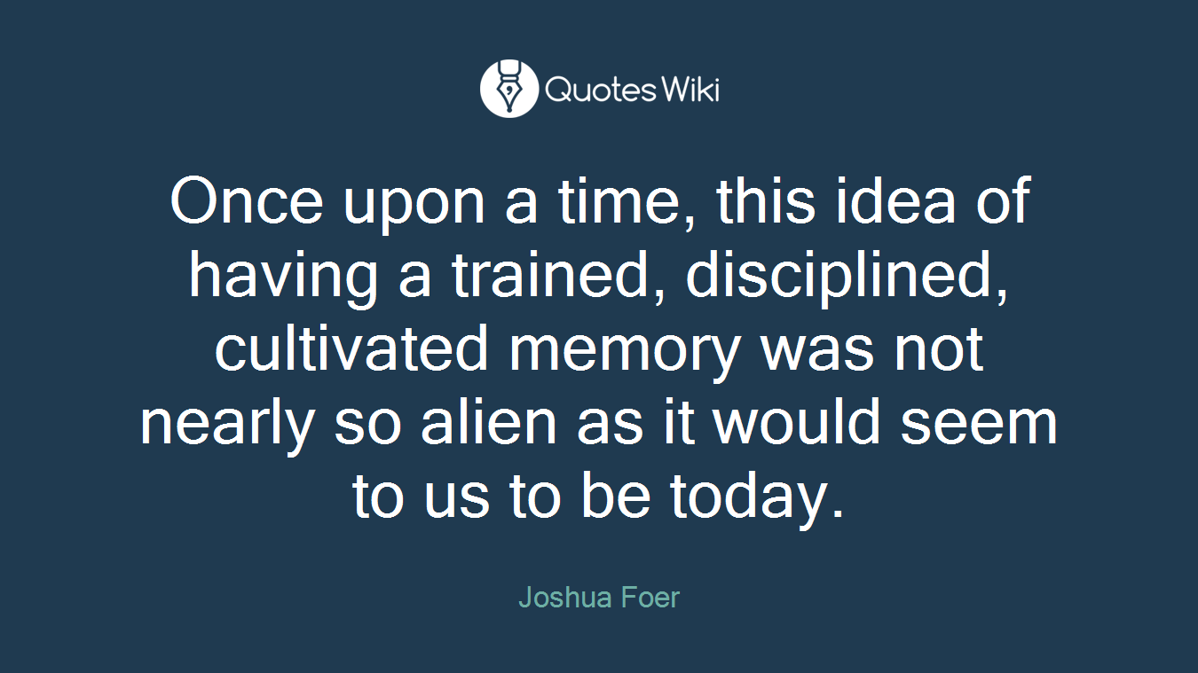 Once upon a time, this idea of having a trained, disciplined, cultivated memory was not nearly so alien as it would seem to us to be today.