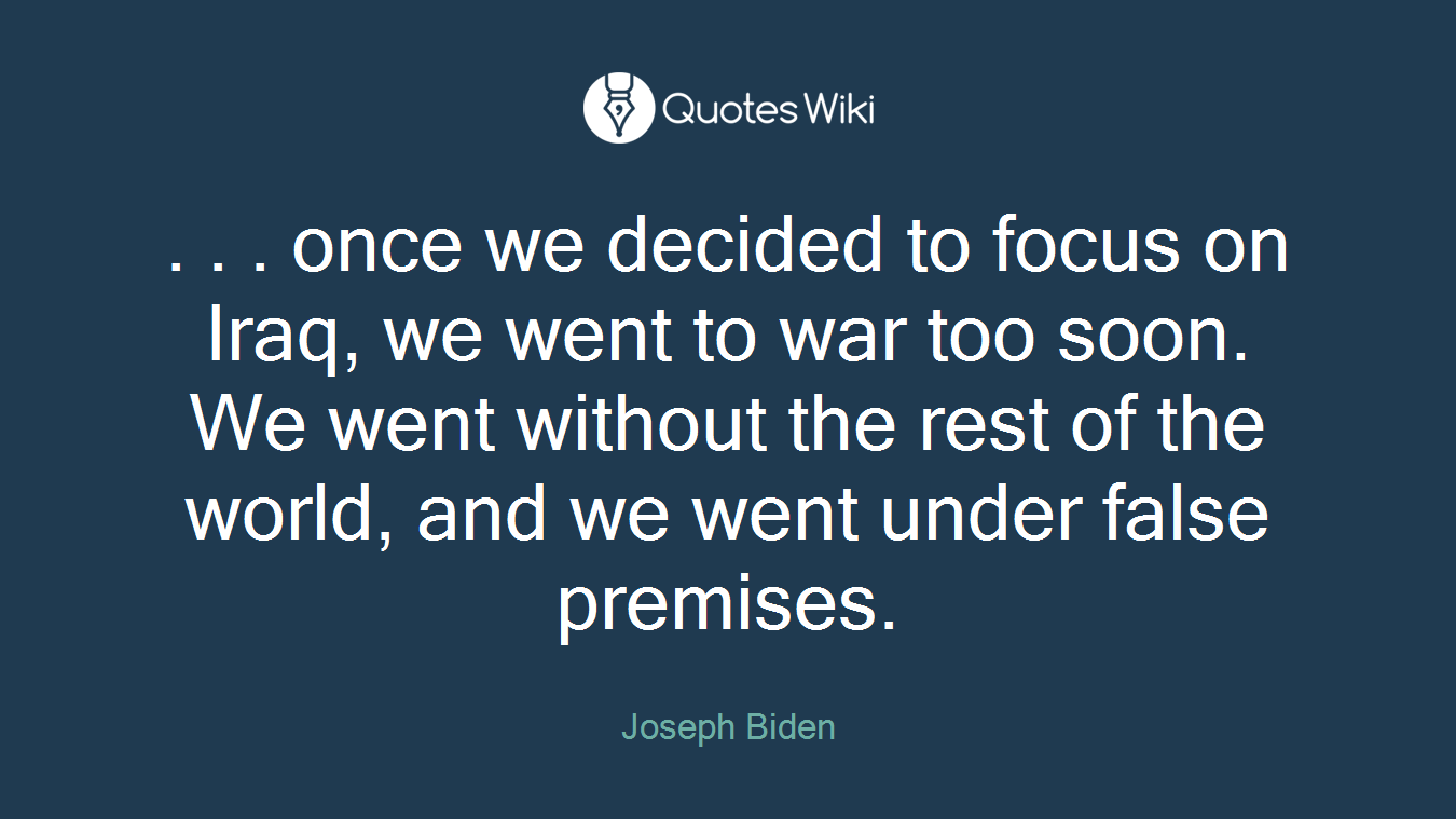 . . . once we decided to focus on Iraq, we went to war too soon. We went without the rest of the world, and we went under false premises.