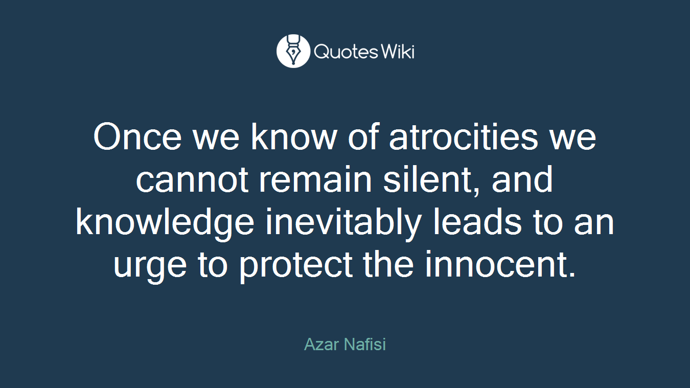 Once we know of atrocities we cannot remain silent, and knowledge inevitably leads to an urge to protect the innocent.