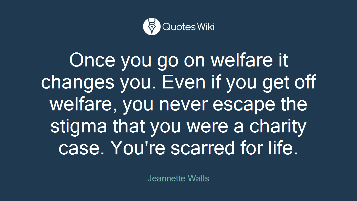 Once you go on welfare it changes you. Even if you get off welfare, you never escape the stigma that you were a charity case. You're scarred for life.