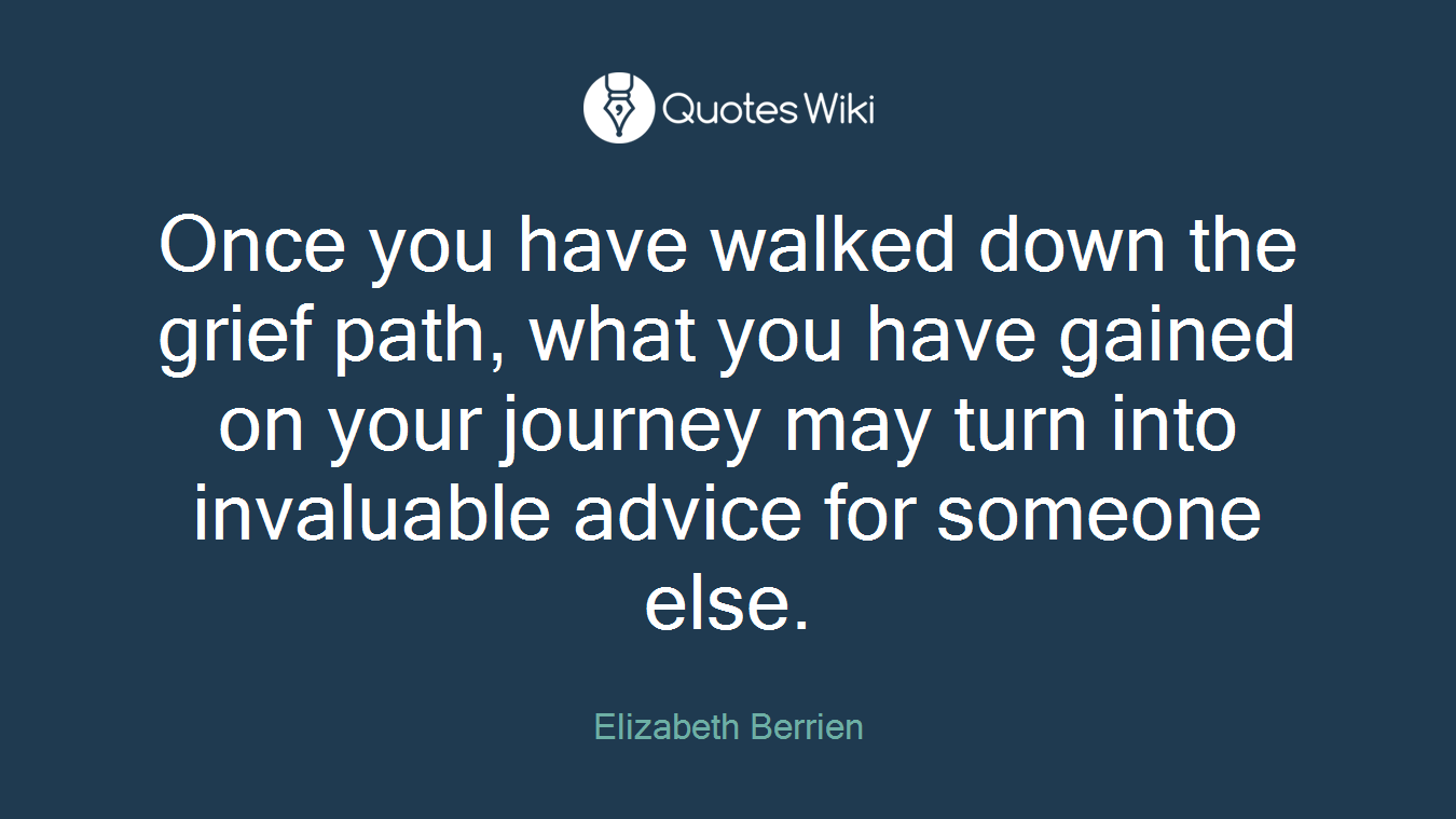 Once you have walked down the grief path, what you have gained on your journey may turn into invaluable advice for someone else.