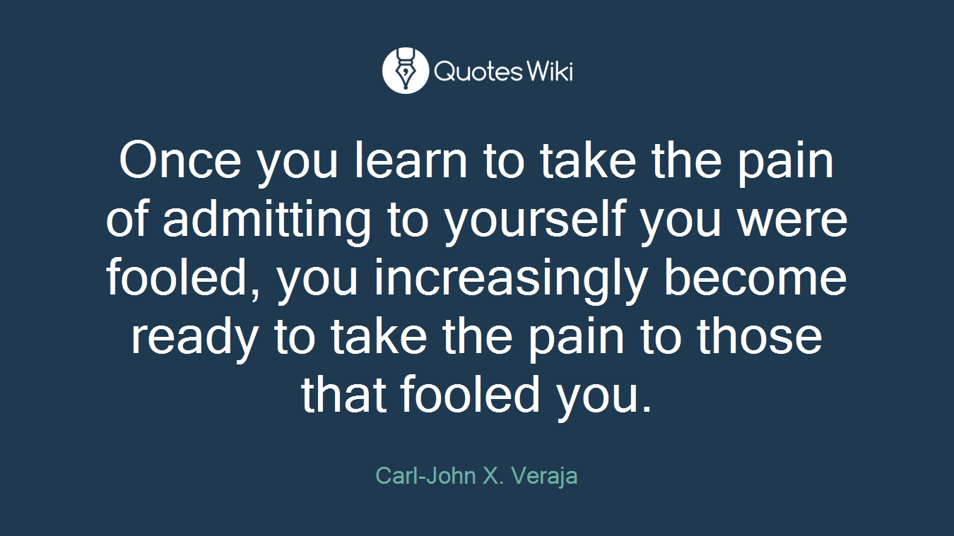 Once you learn to take the pain of admitting to yourself you were fooled, you increasingly become ready to take the pain to those that fooled you.