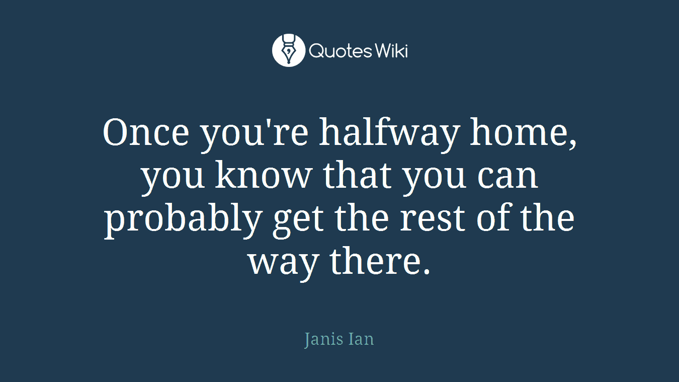 Once you're halfway home, you know that you can probably get the rest of the way there.