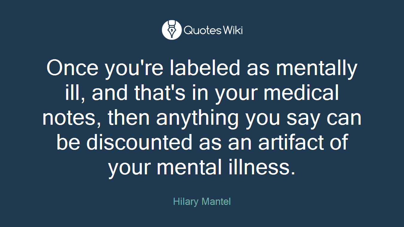 Once you're labeled as mentally ill, and that's in your medical notes, then anything you say can be discounted as an artifact of your mental illness.