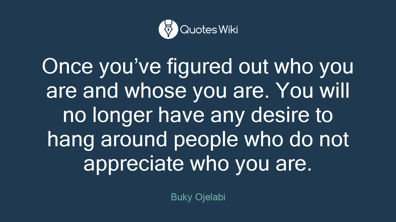 Once you’ve figured out who you are and whose you are. You will no longer have any desire to hang around people who do not appreciate who you are.
