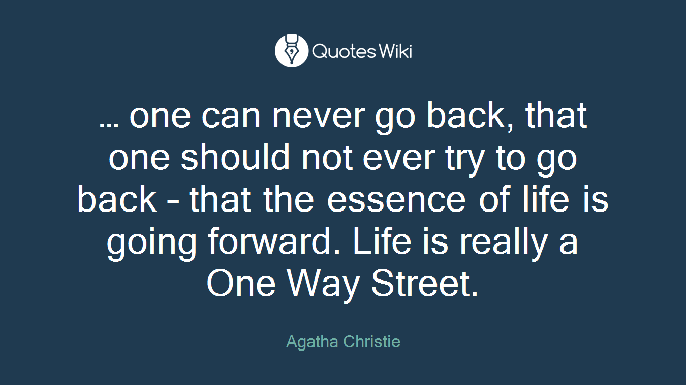 … one can never go back, that one should not ever try to go back – that the essence of life is going forward. Life is really a One Way Street.