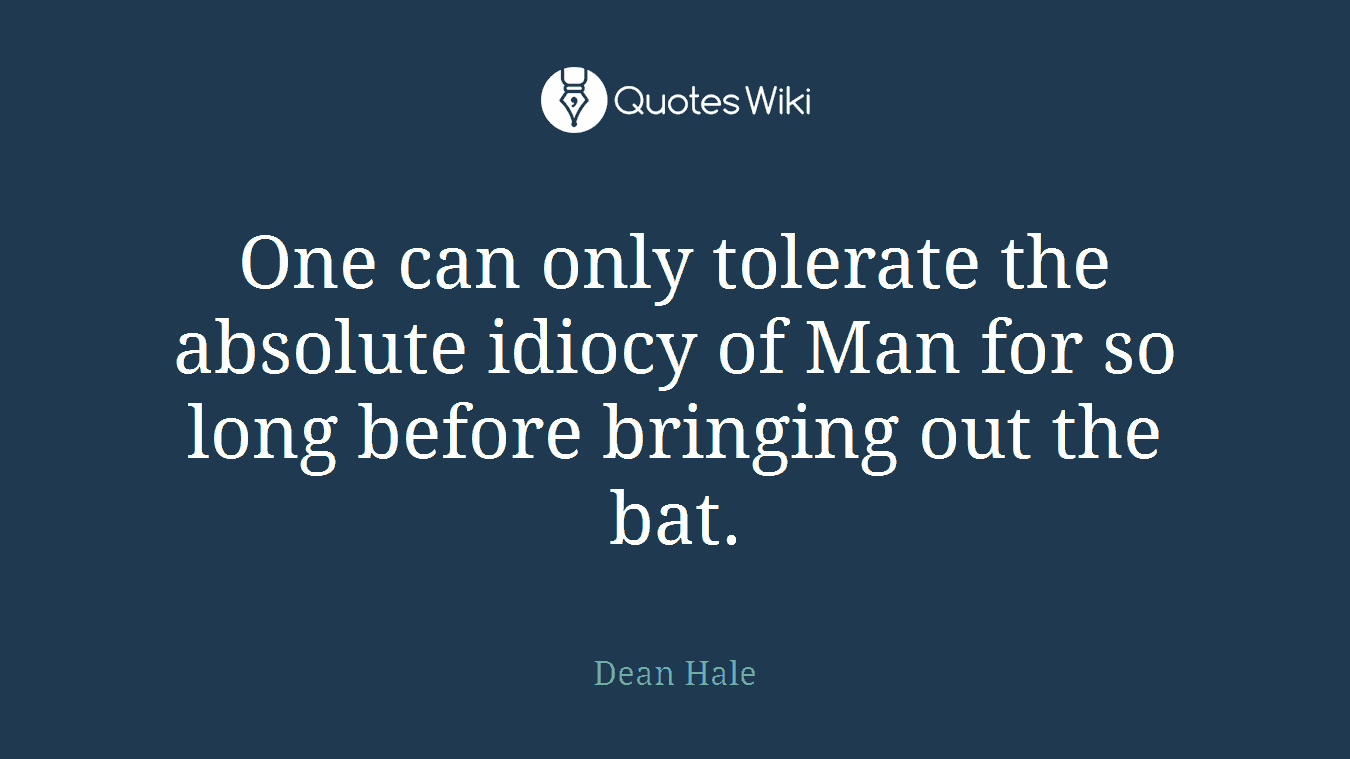 One can only tolerate the absolute idiocy of Man for so long before bringing out the bat.
