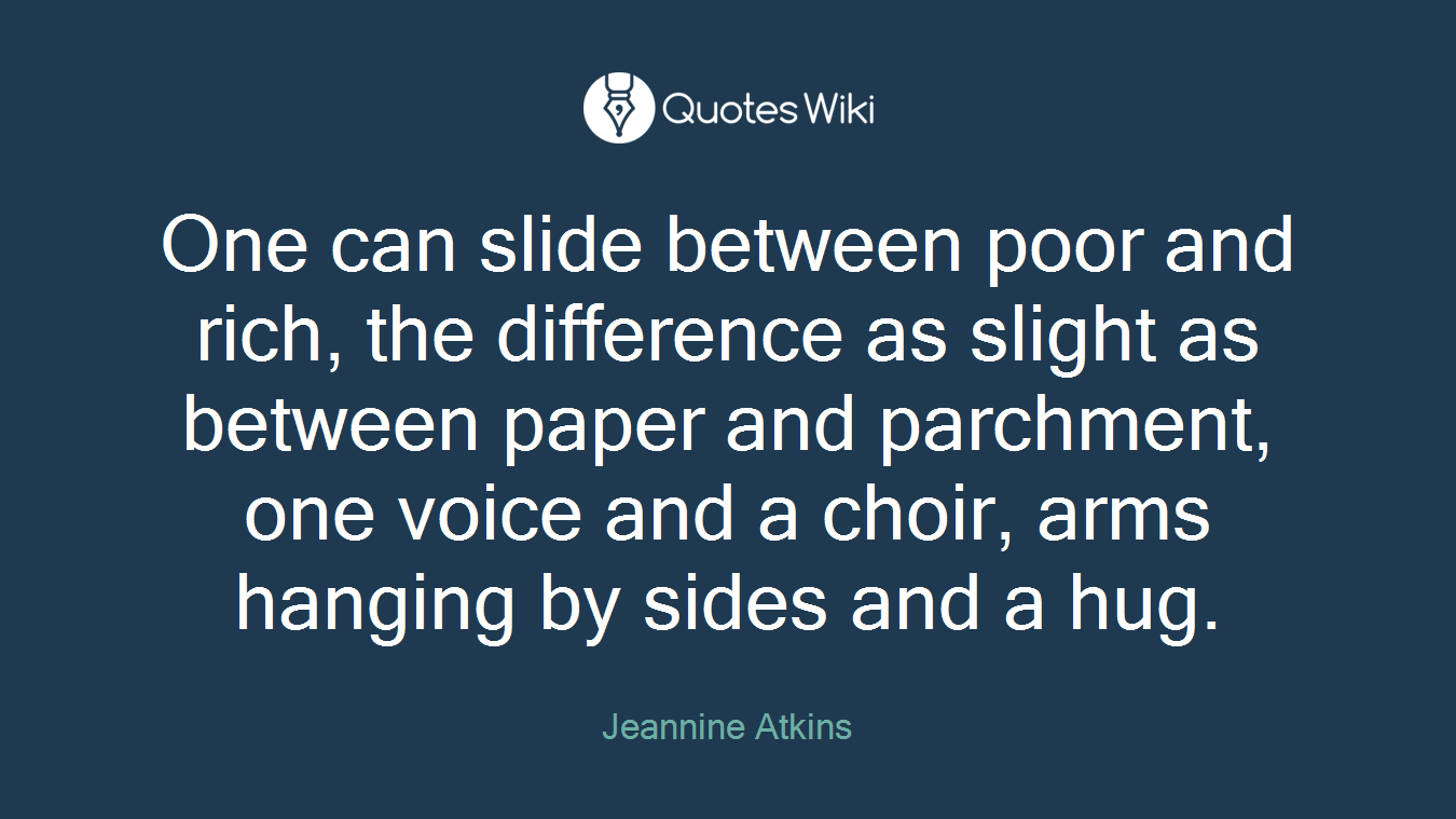 One can slide between poor and rich, the difference as slight as between paper and parchment, one voice and a choir, arms hanging by sides and a hug.