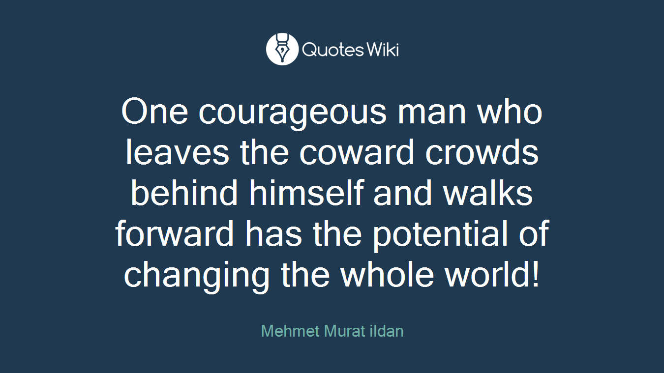 One courageous man who leaves the coward crowds behind himself and walks forward has the potential of changing the whole world!