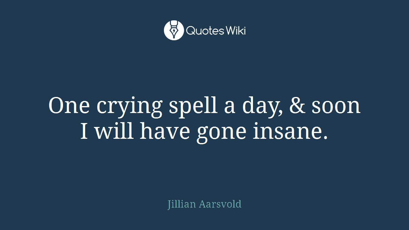One crying spell a day, & soon I will have gone insane.