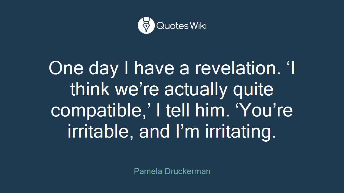 One day I have a revelation. ‘I think we’re actually quite compatible,’ I tell him. ‘You’re irritable, and I’m irritating.