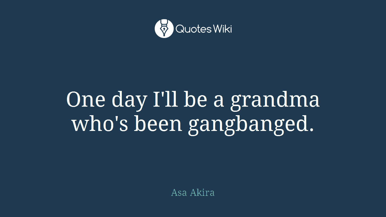 One day I'll be a grandma who's been gangbanged.