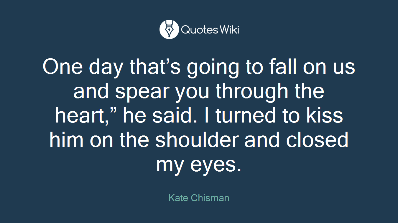 One day that’s going to fall on us and spear you through the heart,” he said. I turned to kiss him on the shoulder and closed my eyes.