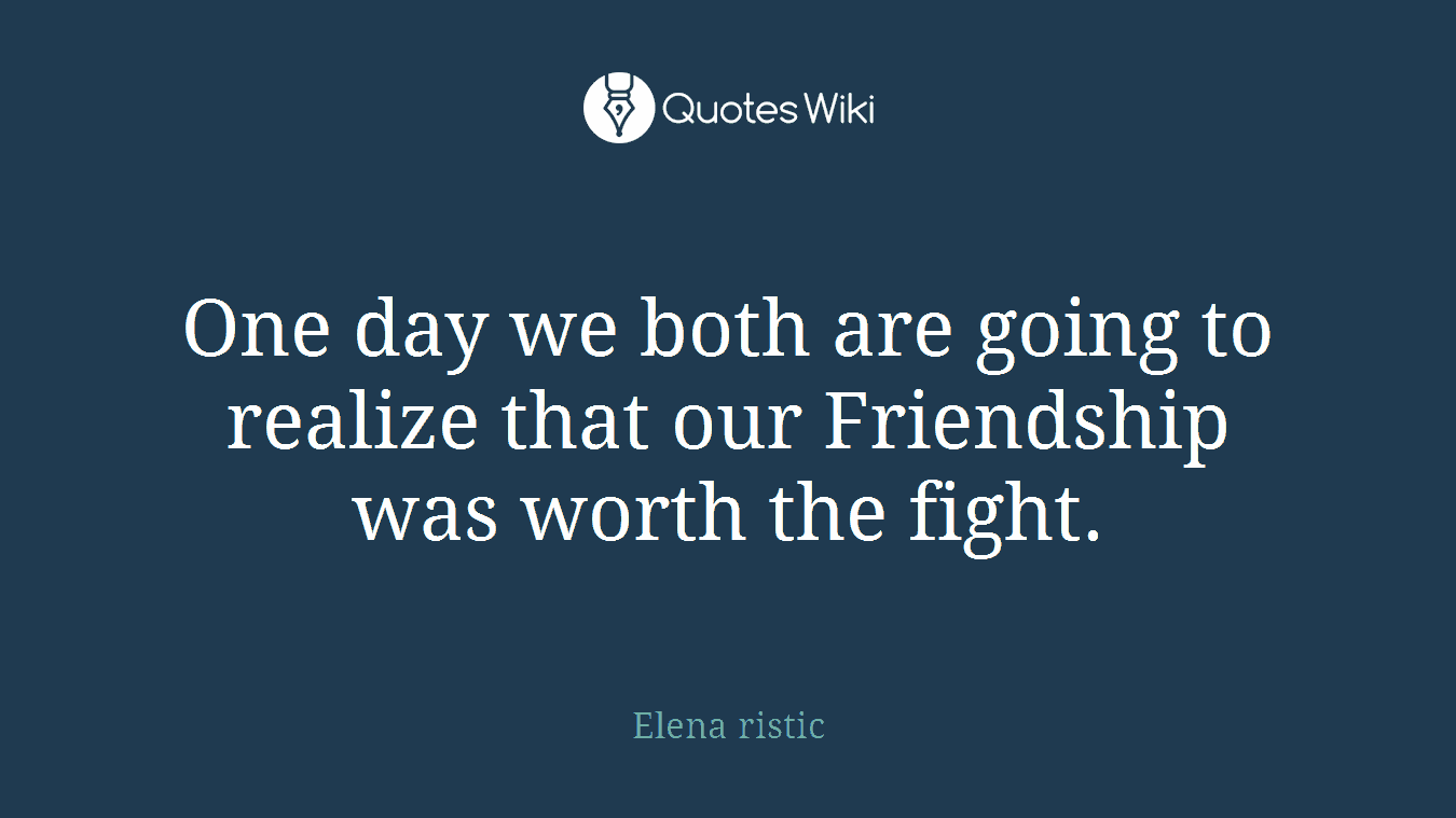 One day we both are going to realize that our Friendship was worth the fight.