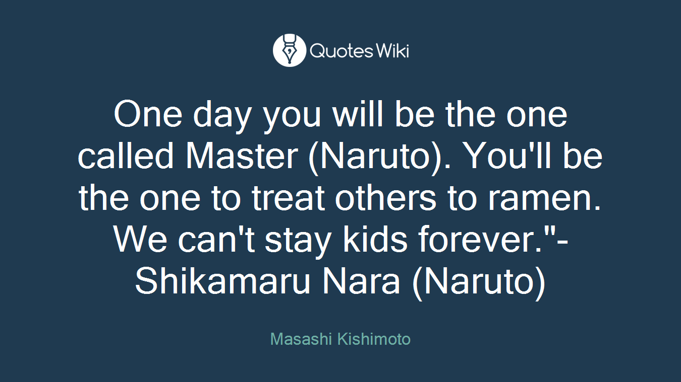 One day you will be the one called Master (Naruto). You'll be the one to treat others to ramen. We can't stay kids forever."- Shikamaru Nara (Naruto)