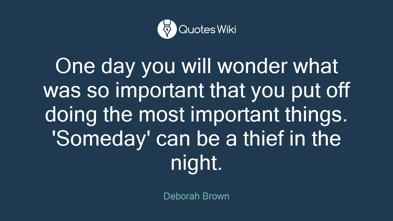 One day you will wonder what was so important that you put off doing the most important things. 'Someday' can be a thief in the night.