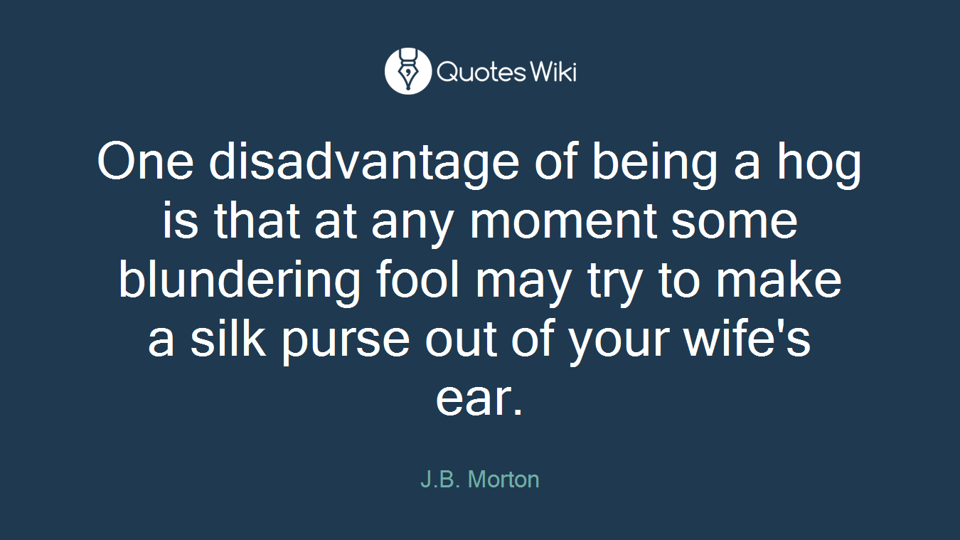 One disadvantage of being a hog is that at any moment some blundering fool may try to make a silk purse out of your wife's ear.