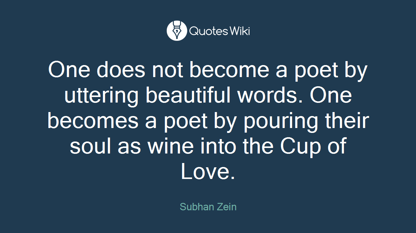 One does not become a poet by uttering beautiful words. One becomes a poet by pouring their soul as wine into the Cup of Love.
