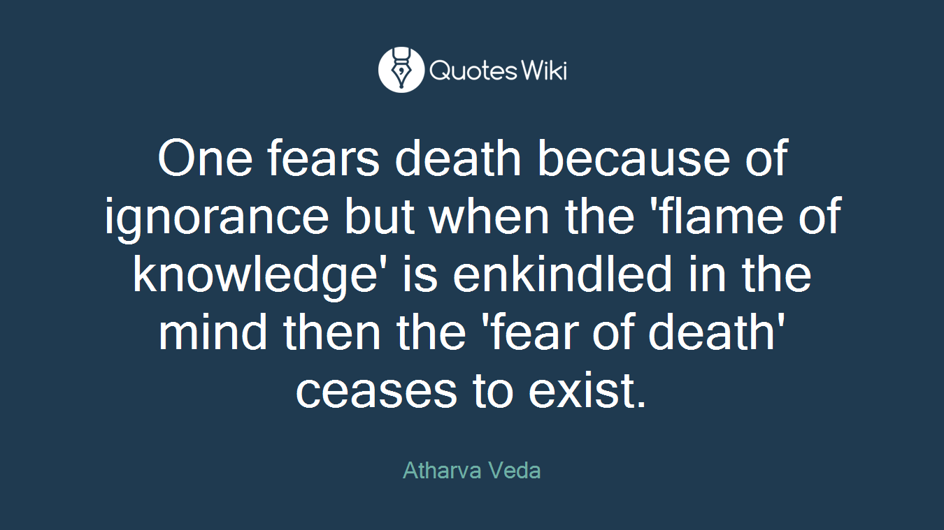 One fears death because of ignorance but when the 'flame of knowledge' is enkindled in the mind then the 'fear of death' ceases to exist.