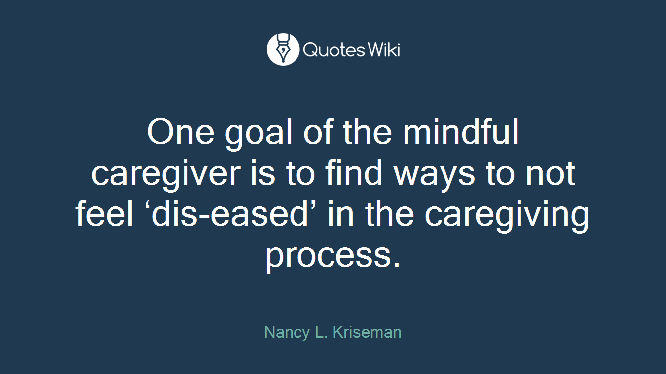 One goal of the mindful caregiver is to find ways to not feel ‘dis-eased’ in the caregiving process.