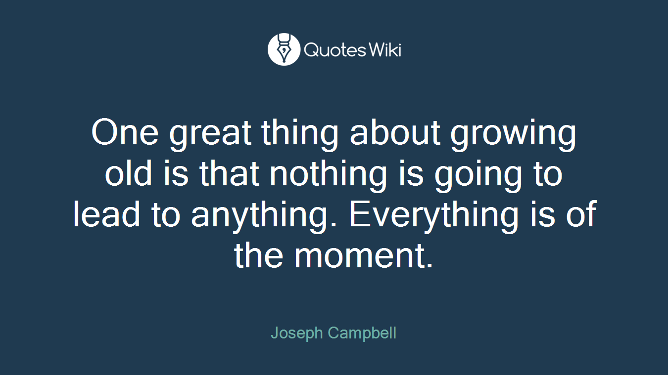 One great thing about growing old is that nothing is going to lead to anything. Everything is of the moment.