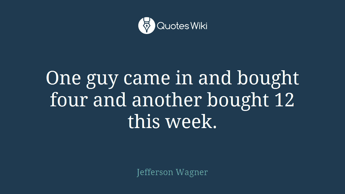 One guy came in and bought four and another bought 12 this week.