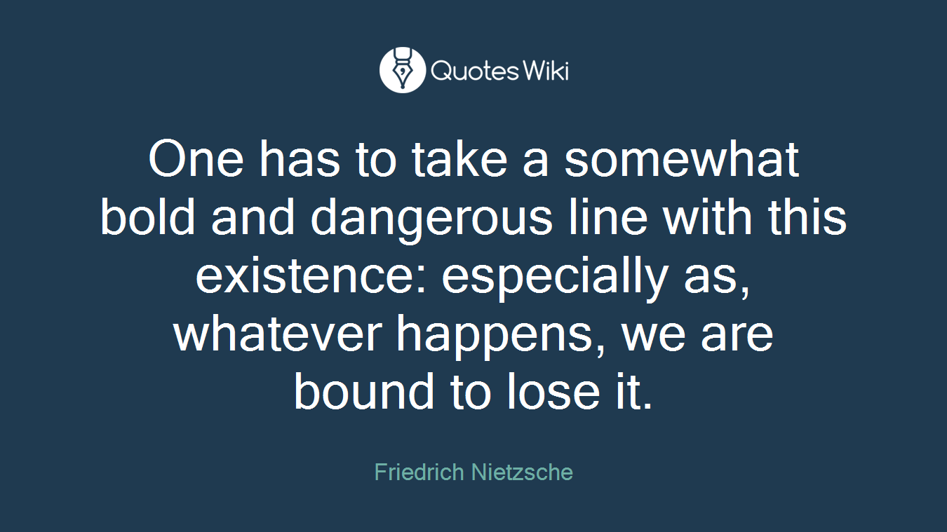 One has to take a somewhat bold and dangerous line with this existence: especially as, whatever happens, we are bound to lose it.