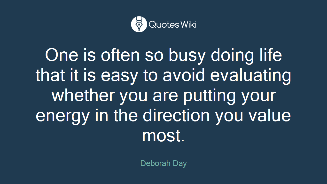One is often so busy doing life that it is easy to avoid evaluating whether you are putting your energy in the direction you value most.