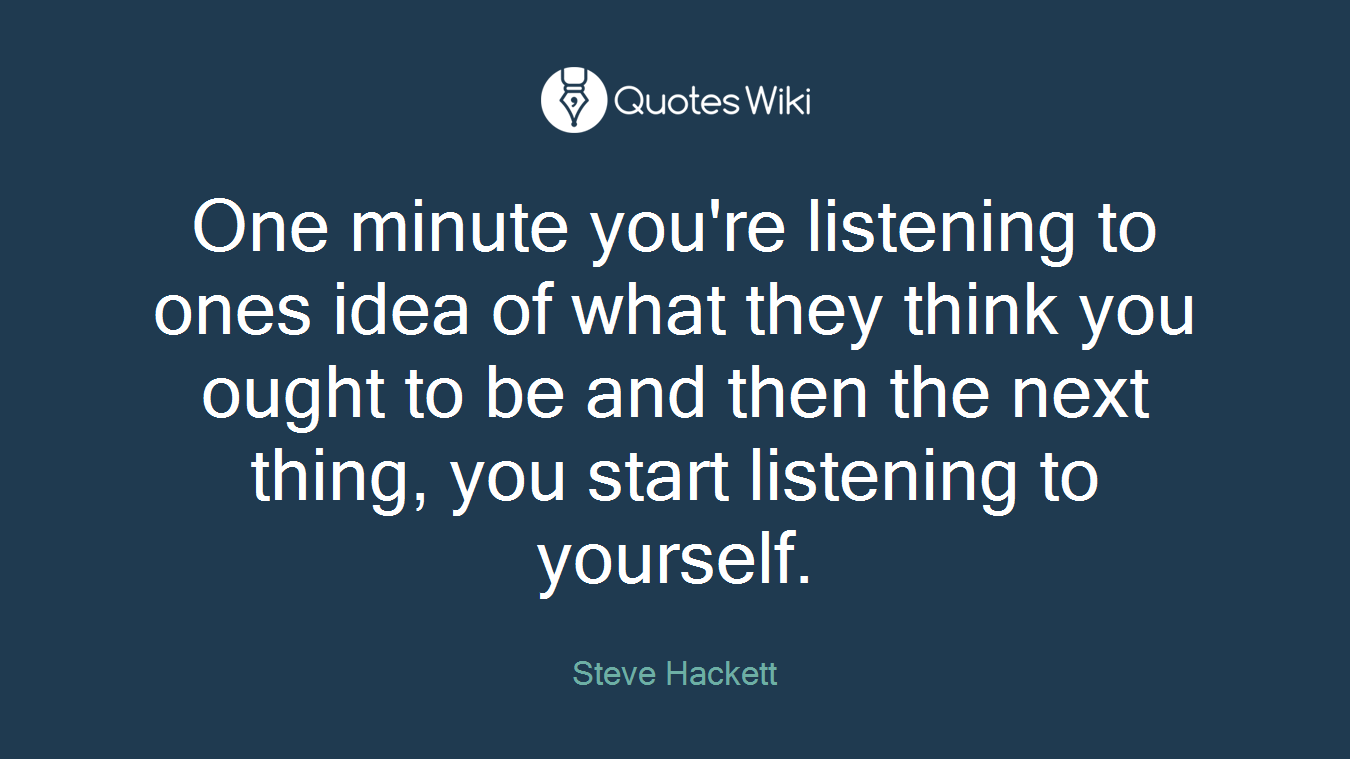 One minute you're listening to ones idea of what they think you ought to be and then the next thing, you start listening to yourself.