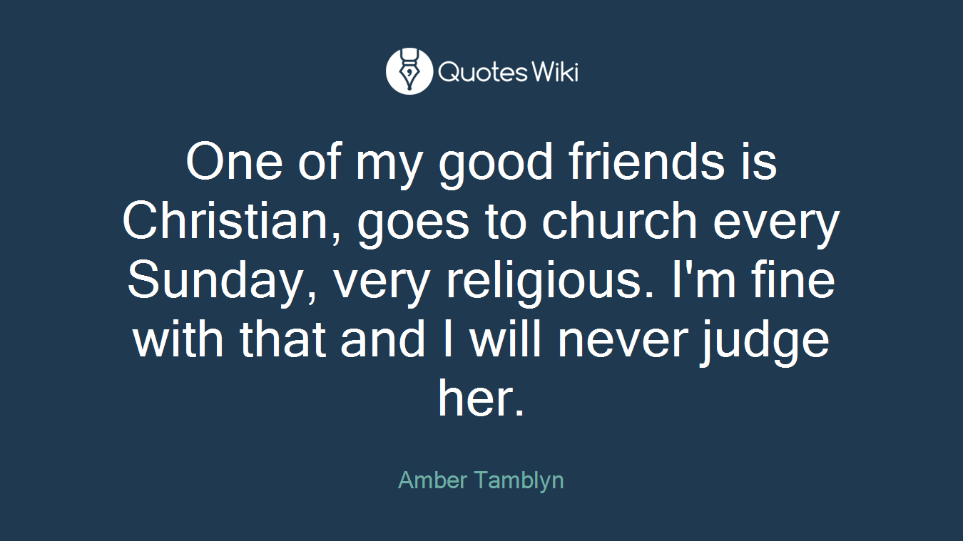 One of my good friends is Christian, goes to church every Sunday, very religious. I'm fine with that and I will never judge her.