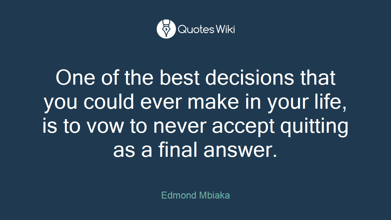 One of the best decisions that you could ever make in your life, is to vow to never accept quitting as a final answer.