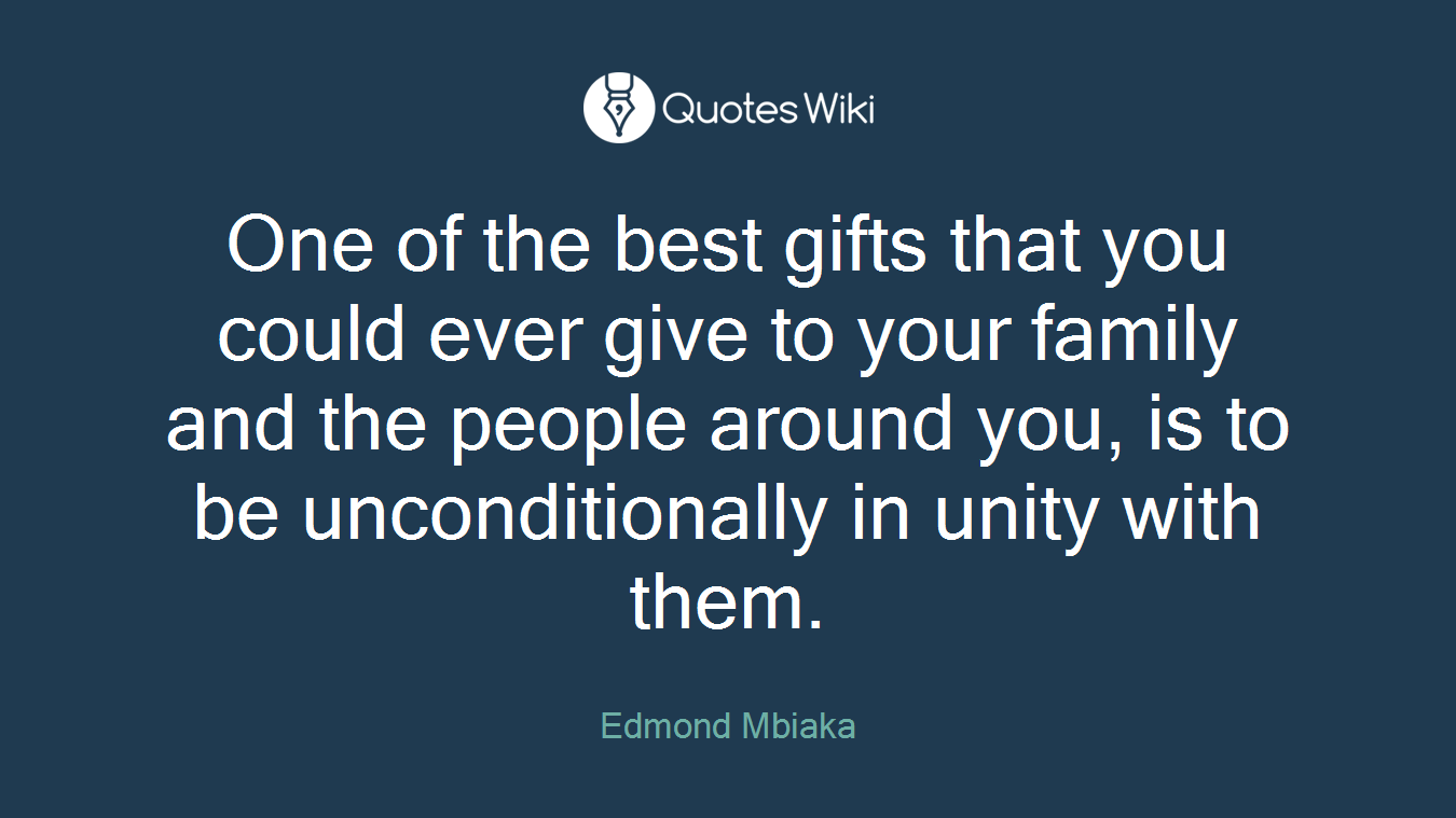 One of the best gifts that you could ever give to your family and the people around you, is to be unconditionally in unity with them.